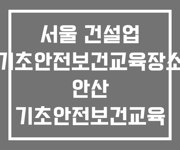 서울 건설업 기초안전보건교육장소 안산 기초안전보건교육